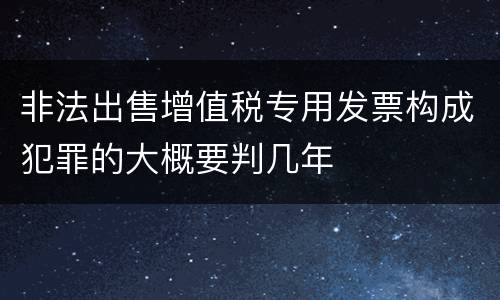 非法出售增值税专用发票构成犯罪的大概要判几年