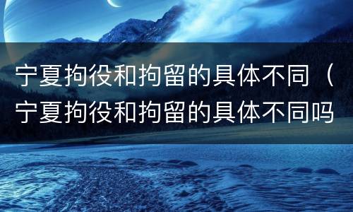 宁夏拘役和拘留的具体不同（宁夏拘役和拘留的具体不同吗）