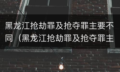 黑龙江抢劫罪及抢夺罪主要不同（黑龙江抢劫罪及抢夺罪主要不同案件）