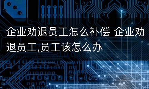 企业劝退员工怎么补偿 企业劝退员工,员工该怎么办