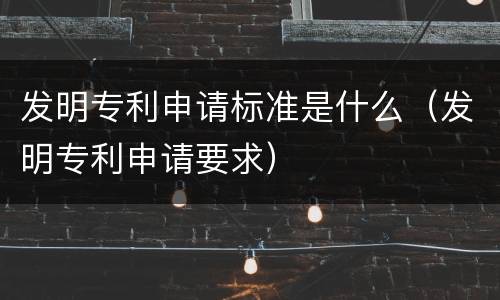 发明专利申请标准是什么（发明专利申请要求）