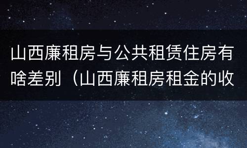 山西廉租房与公共租赁住房有啥差别（山西廉租房租金的收费标准）