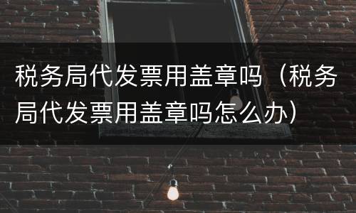 税务局代发票用盖章吗（税务局代发票用盖章吗怎么办）