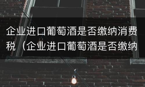 企业进口葡萄酒是否缴纳消费税（企业进口葡萄酒是否缴纳消费税税率）