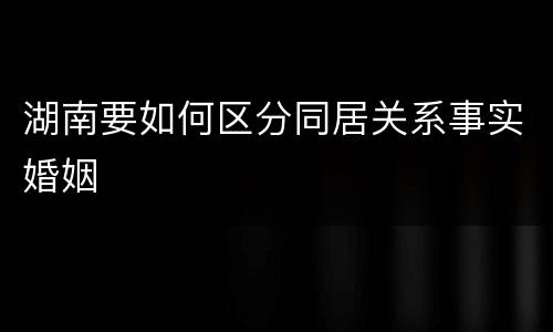 湖南要如何区分同居关系事实婚姻