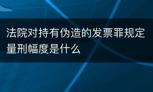 法院对持有伪造的发票罪规定量刑幅度是什么