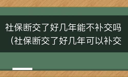 社保断交了好几年能不补交吗（社保断交了好几年可以补交吗）