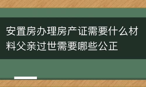 安置房办理房产证需要什么材料父亲过世需要哪些公正