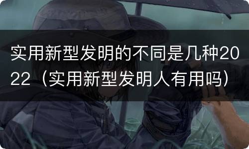 实用新型发明的不同是几种2022（实用新型发明人有用吗）