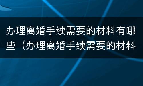 办理离婚手续需要的材料有哪些（办理离婚手续需要的材料有哪些要求）