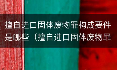 擅自进口固体废物罪构成要件是哪些（擅自进口固体废物罪构成要件是哪些内容）