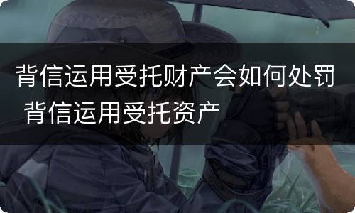 背信运用受托财产会如何处罚 背信运用受托资产