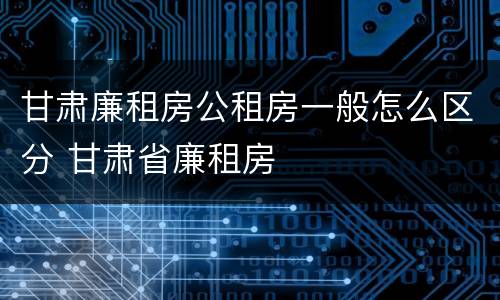甘肃廉租房公租房一般怎么区分 甘肃省廉租房
