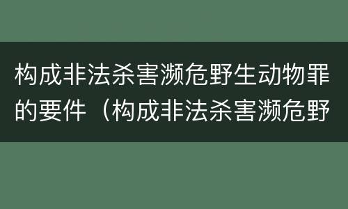 构成非法杀害濒危野生动物罪的要件（构成非法杀害濒危野生动物罪的要件是）