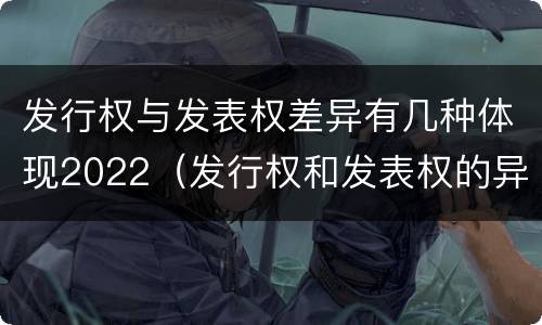 发行权与发表权差异有几种体现2022（发行权和发表权的异同）