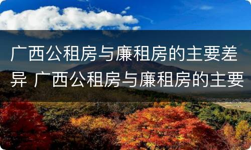 广西公租房与廉租房的主要差异 广西公租房与廉租房的主要差异是什么