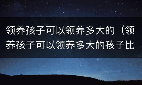 领养孩子可以领养多大的（领养孩子可以领养多大的孩子比较好）