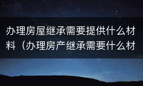 办理房屋继承需要提供什么材料（办理房产继承需要什么材料）