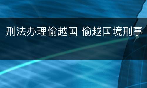 刑法办理偷越国 偷越国境刑事