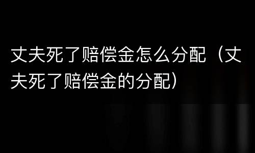 丈夫死了赔偿金怎么分配（丈夫死了赔偿金的分配）