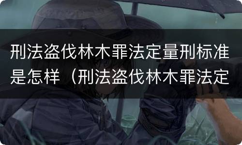 刑法盗伐林木罪法定量刑标准是怎样（刑法盗伐林木罪法定量刑标准是怎样规定的）