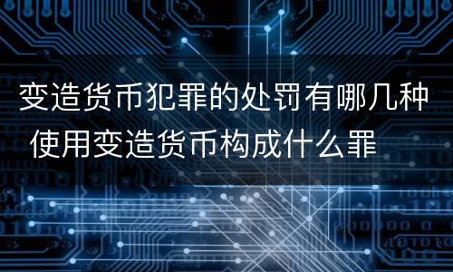 变造货币犯罪的处罚有哪几种 使用变造货币构成什么罪