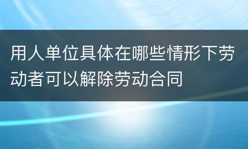 用人单位具体在哪些情形下劳动者可以解除劳动合同