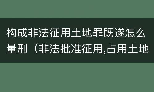 构成非法征用土地罪既遂怎么量刑（非法批准征用,占用土地罪）