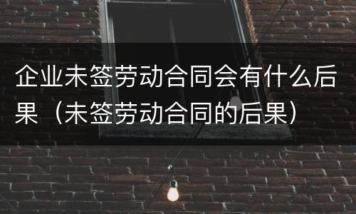 企业未签劳动合同会有什么后果（未签劳动合同的后果）