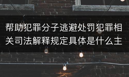 帮助犯罪分子逃避处罚犯罪相关司法解释规定具体是什么主要内容