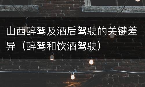山西醉驾及酒后驾驶的关键差异（醉驾和饮酒驾驶）