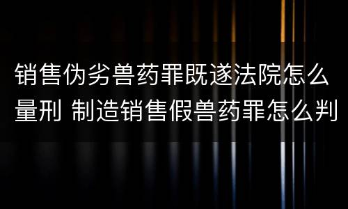 销售伪劣兽药罪既遂法院怎么量刑 制造销售假兽药罪怎么判