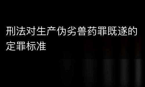 刑法对生产伪劣兽药罪既遂的定罪标准