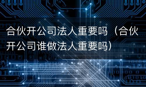 合伙开公司法人重要吗（合伙开公司谁做法人重要吗）