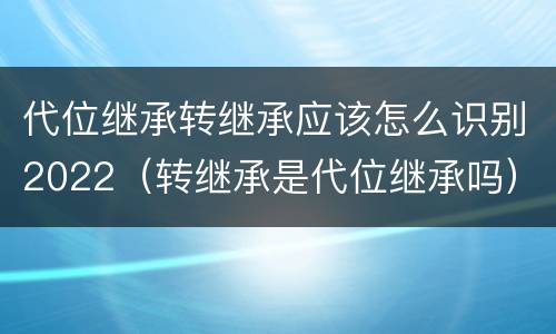 代位继承转继承应该怎么识别2022（转继承是代位继承吗）