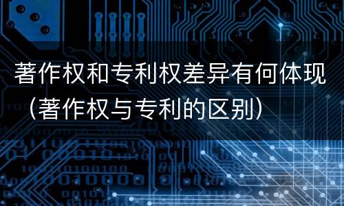 著作权和专利权差异有何体现（著作权与专利的区别）