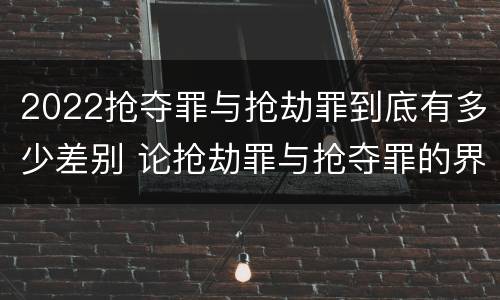 2022抢夺罪与抢劫罪到底有多少差别 论抢劫罪与抢夺罪的界限