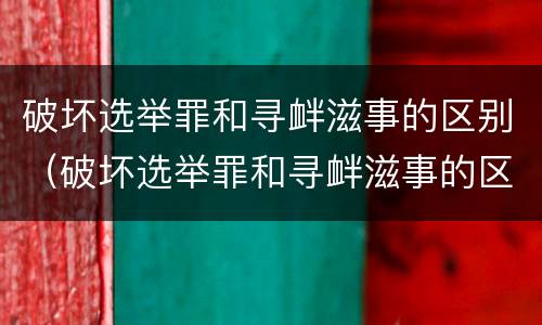 破坏选举罪和寻衅滋事的区别（破坏选举罪和寻衅滋事的区别在哪）