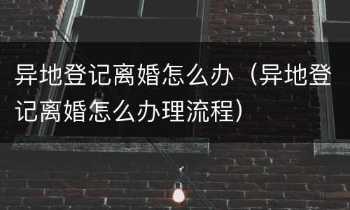 异地登记离婚怎么办（异地登记离婚怎么办理流程）