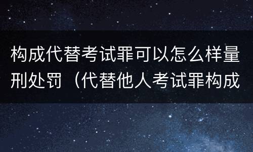 构成代替考试罪可以怎么样量刑处罚（代替他人考试罪构成要件有何规定）