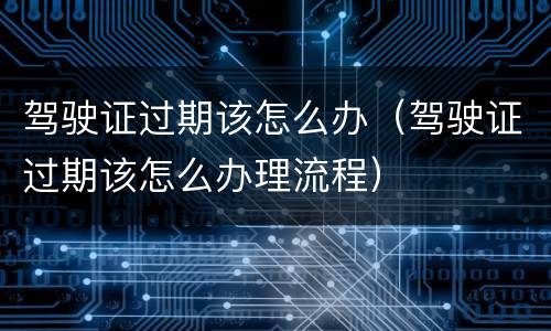 驾驶证过期该怎么办（驾驶证过期该怎么办理流程）