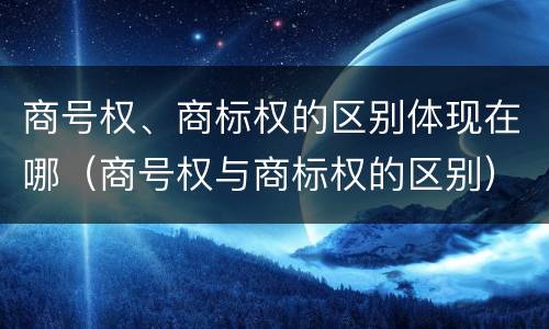 商号权、商标权的区别体现在哪（商号权与商标权的区别）