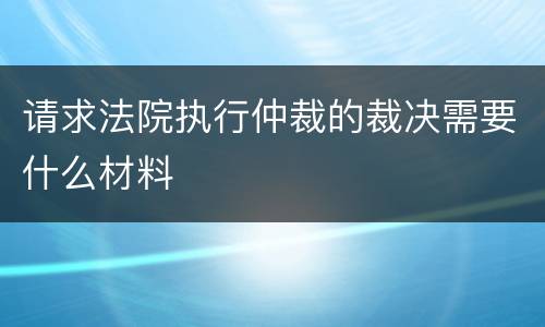 请求法院执行仲裁的裁决需要什么材料