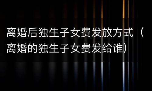 离婚后独生子女费发放方式（离婚的独生子女费发给谁）