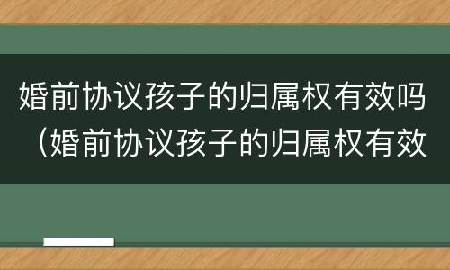 婚前协议孩子的归属权有效吗（婚前协议孩子的归属权有效吗怎么写）
