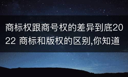 商标权跟商号权的差异到底2022 商标和版权的区别,你知道多少?