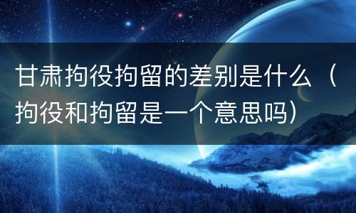甘肃拘役拘留的差别是什么（拘役和拘留是一个意思吗）