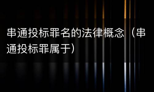 串通投标罪名的法律概念（串通投标罪属于）