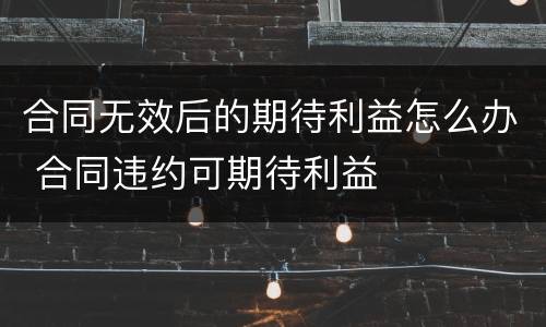 合同无效后的期待利益怎么办 合同违约可期待利益