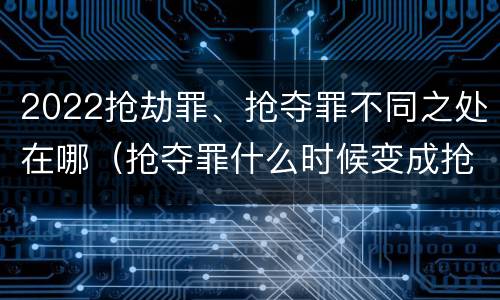 2022抢劫罪、抢夺罪不同之处在哪（抢夺罪什么时候变成抢劫罪）